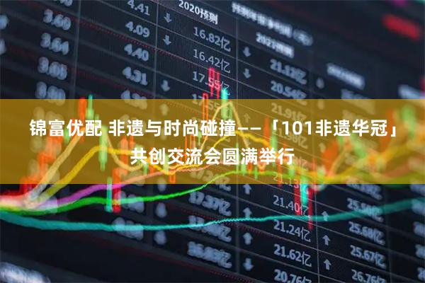 锦富优配 非遗与时尚碰撞——「101非遗华冠」共创交流会圆满举行